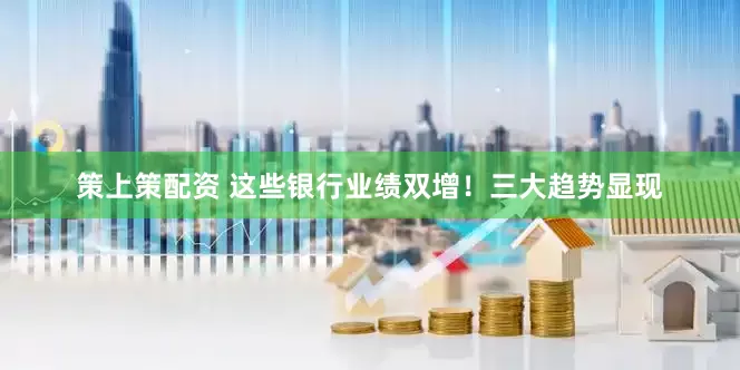 策上策配资 这些银行业绩双增！三大趋势显现