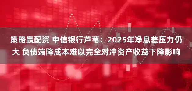 策略赢配资 中信银行芦苇：2025年净息差压力仍大 负债端降成本难以完全对冲资产收益下降影响