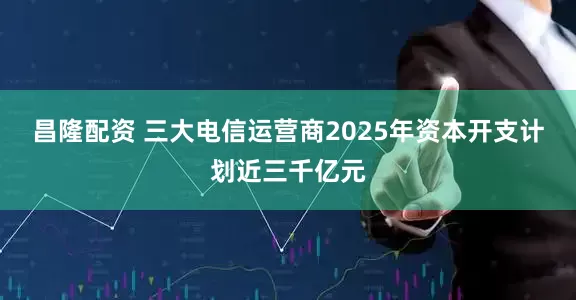 昌隆配资 三大电信运营商2025年资本开支计划近三千亿元