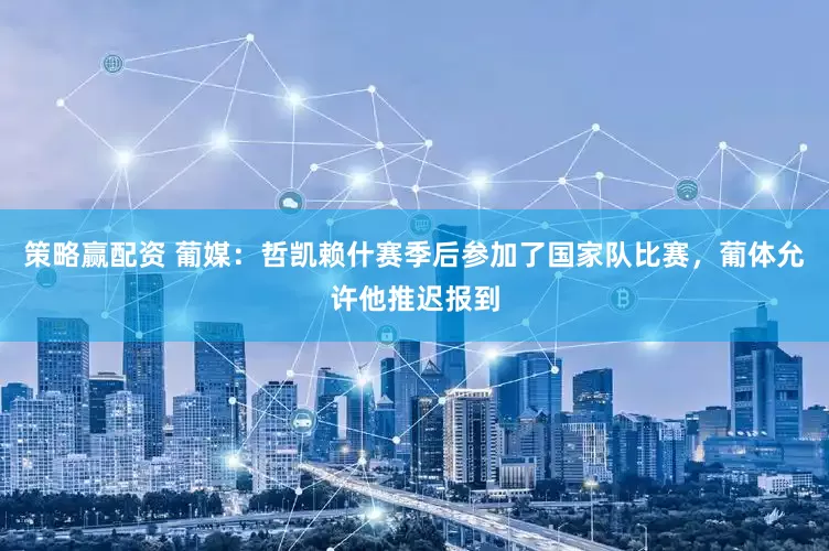 策略赢配资 葡媒：哲凯赖什赛季后参加了国家队比赛，葡体允许他推迟报到