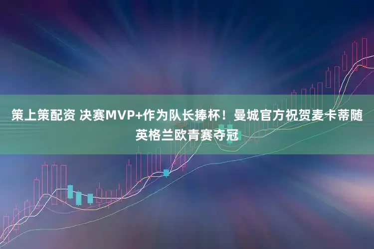 策上策配资 决赛MVP+作为队长捧杯！曼城官方祝贺麦卡蒂随英格兰欧青赛夺冠