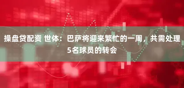 操盘贷配资 世体：巴萨将迎来繁忙的一周，共需处理5名球员的转会