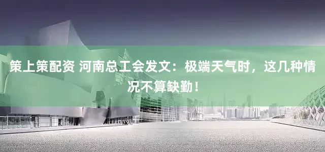 策上策配资 河南总工会发文：极端天气时，这几种情况不算缺勤！