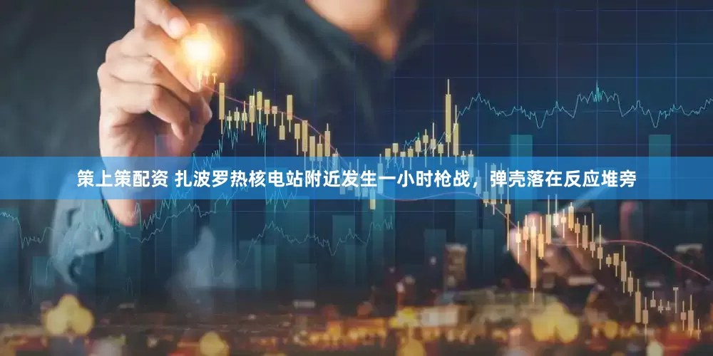 策上策配资 扎波罗热核电站附近发生一小时枪战，弹壳落在反应堆旁