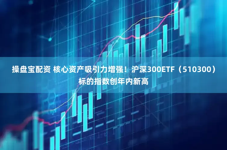操盘宝配资 核心资产吸引力增强！沪深300ETF（510300）标的指数创年内新高