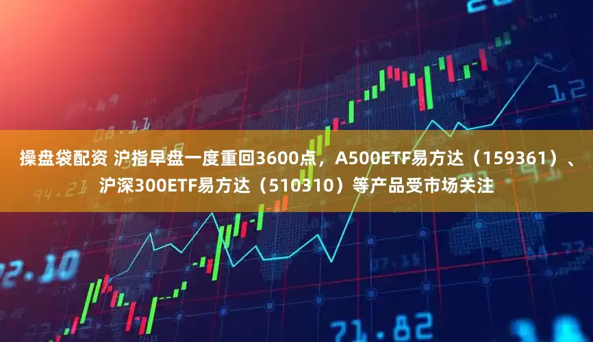 操盘袋配资 沪指早盘一度重回3600点，A500ETF易方达（159361）、沪深300ETF易方达（510310）等产品受市场关注