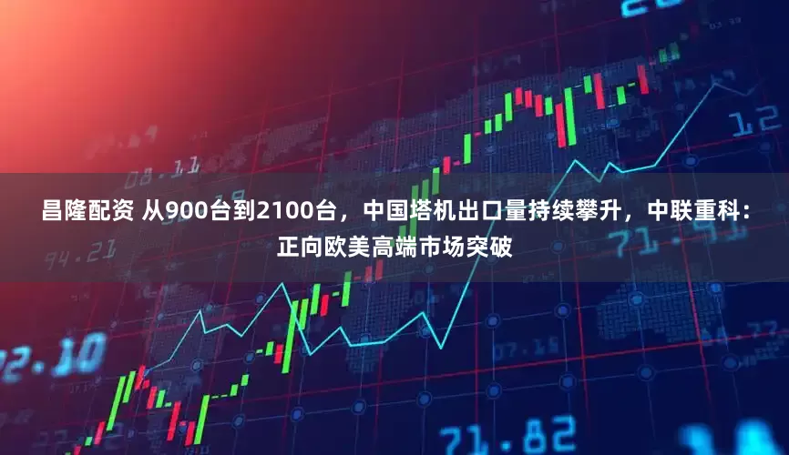 昌隆配资 从900台到2100台，中国塔机出口量持续攀升，中联重科：正向欧美高端市场突破