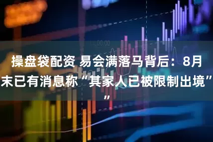 操盘袋配资 易会满落马背后：8月末已有消息称“其家人已被限制出境”