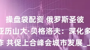 操盘袋配资 俄罗斯圣彼得堡州长亚历山大·贝格洛夫：深化多领域合作 共促上合峰会城市发展_上合组织_治理_王金宇