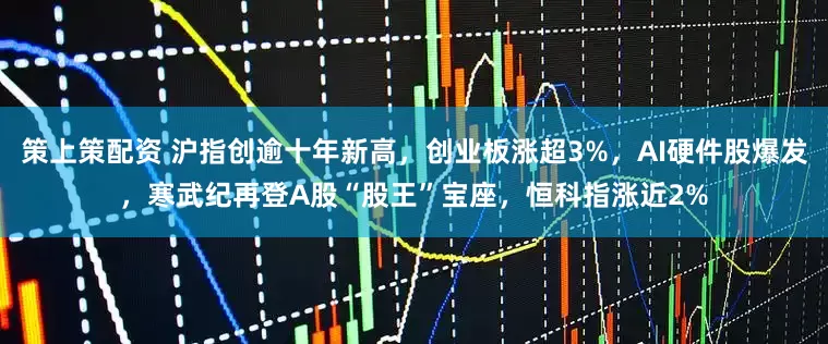 策上策配资 沪指创逾十年新高，创业板涨超3%，AI硬件股爆发，寒武纪再登A股“股王”宝座，恒科指涨近2%